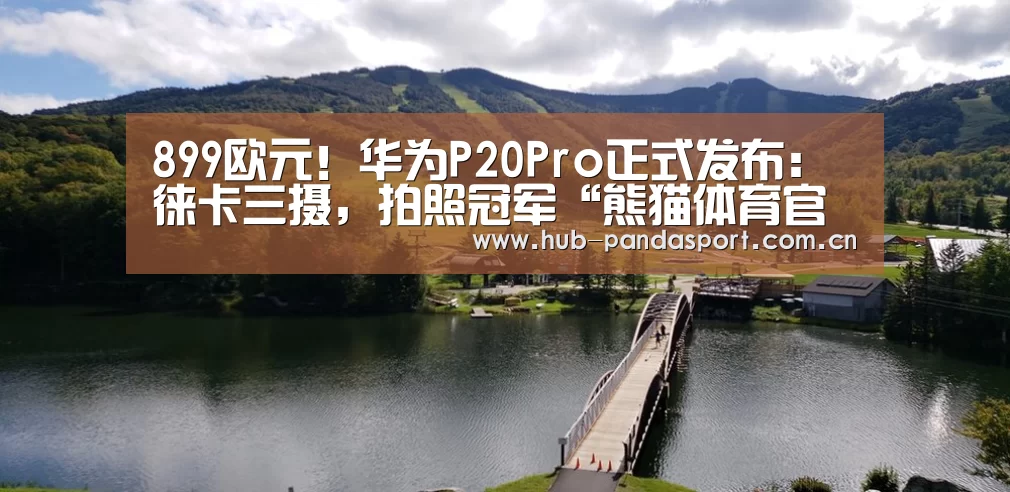 899欧元!华为P20Pro正式发布:徕卡三摄,拍照冠军“熊猫体育官网”(图1) 熊猫体育